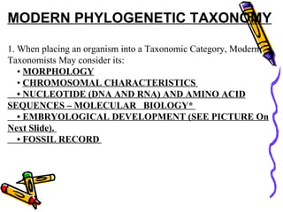 MODERN PHYLOGENETIC TAXONOMY   1. When placing an organism into a Taxonomic Category, Modern Taxonomists May consider its:      •  MORPHOLOGY       •  CHROMOSOMAL CHARACTERISTICS      • NUCLEOTIDE (DNA AND RNA) AND AMINO ACID SEQUENCES – MOLECULAR   BIOLOGY*      • EMBRYOLOGICAL DEVELOPMENT (SEE PICTURE On Next Slide).      • FOSSIL RECORD  