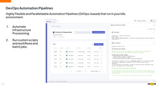 DevOps Automation Pipelines
26
Highly Flexible and Parallelizable Automation Pipelines (GitOps-based) that run in your k8s
environment.
1. Automate
Infrastructure
Provisioning.
2. Run custom scripts
and workﬂows and
batch jobs.
 