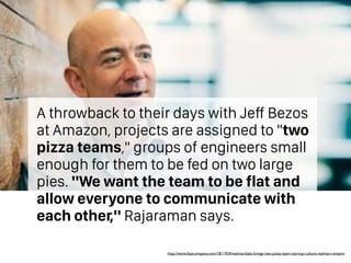 A throwback to their days with Jeff Bezos
at Amazon, projects are assigned to "two
pizza teams," groups of engineers small
enough for them to be fed on two large
pies. "We want the team to be flat and
allow everyone to communicate with
each other," Rajaraman says.
http://www.fastcompany.com/1811934/walmartlabs-brings-two-pizza-team-startup-culture-walmart-empire
 