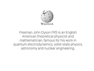 Freeman John Dyson FRS is an English
American theoretical physicist and
mathematician, famous for his work in
quantum electrodynamics, solid-state physics,
astronomy and nuclear engineering.
 
