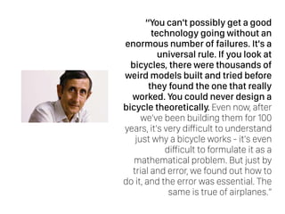 “You can't possibly get a good
technology going without an
enormous number of failures. It's a
universal rule. If you look at
bicycles, there were thousands of
weird models built and tried before
they found the one that really
worked. You could never design a
bicycle theoretically. Even now, after
we've been building them for 100
years, it's very difficult to understand
just why a bicycle works - it's even
difficult to formulate it as a
mathematical problem. But just by
trial and error, we found out how to
do it, and the error was essential. The
same is true of airplanes.”
 