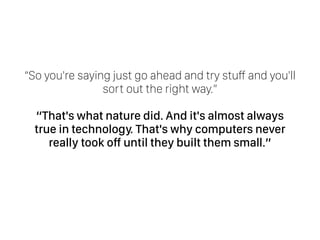 “So you're saying just go ahead and try stuff and you'll
sort out the right way.” 
“That's what nature did. And it's almost always
true in technology. That's why computers never
really took off until they built them small.” 
 
 