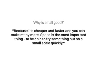 “Why is small good?” 
“Because it's cheaper and faster, and you can
make many more. Speed is the most important
thing - to be able to try something out on a
small scale quickly.”
 