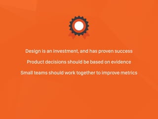 Design is an investment, and has proven success 
Product decisions should be based on evidence 
Small teams should work together to improve metrics
 