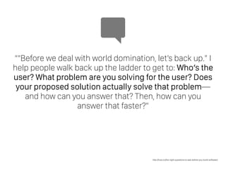““Before we deal with world domination, let’s back up.” I
help people walk back up the ladder to get to: Who’s the
user? What problem are you solving for the user? Does
your proposed solution actually solve that problem—
and how can you answer that? Then, how can you
answer that faster?”
http://how.co/the-right-questions-to-ask-before-you-build-software/
 
