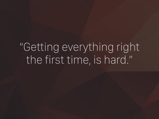 “Getting everything right
the first time, is hard.”
 