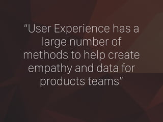 “User Experience has a
large number of
methods to help create
empathy and data for
products teams”
 