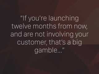 “If you’re launching
twelve months from now,  
and are not involving your
customer, that’s a big
gamble…”
 