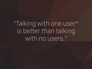 “Talking with one user*
is better than talking
with no users.”
 