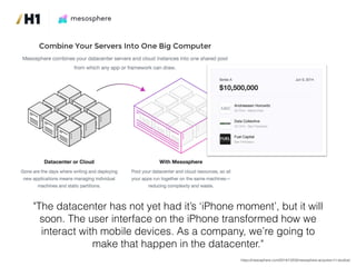 "The datacenter has not yet had it’s ‘iPhone moment’, but it will
soon. The user interface on the iPhone transformed how we
interact with mobile devices. As a company, we’re going to
make that happen in the datacenter."
https://mesosphere.com/2014/12/03/mesosphere-acquires-h1-studios/
 