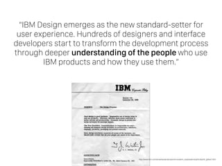 “IBM Design emerges as the new standard-setter for
user experience. Hundreds of designers and interface
developers start to transform the development process
through deeper understanding of the people who use
IBM products and how they use them.”
http://www.ibm.com/smarterplanet/us/en/innovation_explanations/article/phil_gilbert.html
 