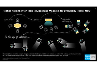 After the TV
Source: @kpcb @johnmaeda @heif #DesignInTech
http://kpcb.com/design
Before the TV After the PC
and Laptop
In the age of Mobile ...
Tech is no longer for Tech-ies, because Mobile is for Everybody (Right) Now
The smartphone revolution brought design’s value into the foreground. We want to do in our palm, while walking, what we used to do
on a big screen while sitting down at a desk. The interaction design challenges presented by that shift are huge.
21
 