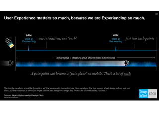 Source: @kpcb @johnmaeda #DesignInTech
Text
22
8AM 4PM
once in
the morning
once in
the evening
User Experience matters so much, because we are Experiencing so much.
A pain point can become a “pain plane” on mobile. That’s a lot of ouch.
150 unlocks = checking your phone every 5.6 minutes
one interaction, one “ouch” just two ouch points
The mobile paradigm should be thought of as “the always with you and in your face” paradigm. For that reason, a bad design will not just hurt
once, but the hundreds of times you might use the bad design in a single day. That’s a lot of unnecessary “ouches.”
http://www.kpcb.com/internet-trends
 