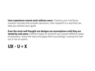 User experience cannot exist without users. Creating user interfaces
involves intricate and complex decisions. User research is a tool that can
help you achieve your goals.
Even the most well thought out designs are assumptions until they are
tested by real users. Different types of research can answer different types
of questions. Know the tools and apply them accordingly. Leaving the user
out is not an option.
UX - U = X
 
