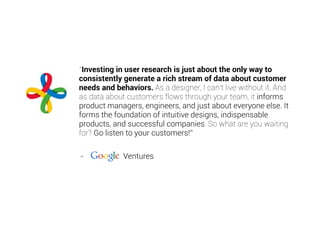 “Investing in user research is just about the only way to
consistently generate a rich stream of data about customer
needs and behaviors. As a designer, I can’t live without it. And
as data about customers flows through your team, it informs
product managers, engineers, and just about everyone else. It
forms the foundation of intuitive designs, indispensable
products, and successful companies. So what are you waiting
for? Go listen to your customers!”
- Ventures
 