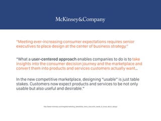 “Meeting ever-increasing consumer expectations requires senior
executives to place design at the center of business strategy.”
“What a user-centered approach enables companies to do is to take
insights into the consumer decision journey and the marketplace and
convert them into products and services customers actually want…
 
In the new competitive marketplace, designing “usable” is just table
stakes. Customers now expect products and services to be not only
usable but also useful and desirable.”
http://www.mckinsey.com/insights/marketing_sales/what_every_executive_needs_to_know_about_design
 