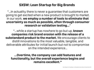SXSW: Lean Startup for Big Brands
“…In actuality, there is never a guarantee that customers are
going to get excited when a new product is brought to market.
In our work, we employ a number of tools to eliminate that
uncertainty as much as possible, often through consumer
research or validation testing…”
“…while a startup has nowhere to go but up, known
companies risk brand erosion with the release of a
substandard product to the market. We encourage clients to
distill innovations to the most valuable, tangible, and
deliverable attributes for initial launch but not to compromise
on the intended experience…
…Overtime, the company can add features and
functionality, but the overall experience begins and
remains excellent.”
http://designmind.frogdesign.com/blog/sxsw-lean-startup-for-big-brands.html
 