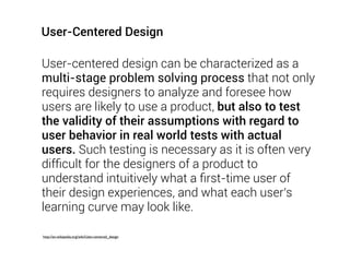 User-centered design can be characterized as a
multi-stage problem solving process that not only
requires designers to analyze and foresee how
users are likely to use a product, but also to test
the validity of their assumptions with regard to
user behavior in real world tests with actual
users. Such testing is necessary as it is often very
difﬁcult for the designers of a product to
understand intuitively what a ﬁrst-time user of
their design experiences, and what each user's
learning curve may look like.
http://en.wikipedia.org/wiki/User-centered_design
User-Centered Design
 