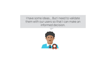 I have some ideas… But I need to validate
them with our users so that I can make an
informed decision.
 