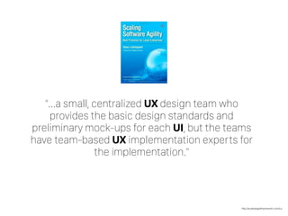 http://scaledagileframework.com/ux
“…a small, centralized UX design team who
provides the basic design standards and
preliminary mock-ups for each UI, but the teams
have team-based UX implementation experts for
the implementation.”
 