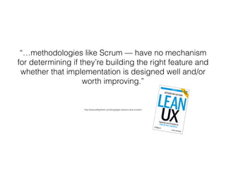 “…methodologies like Scrum — have no mechanism
for determining if they’re building the right feature and
whether that implementation is designed well and/or
worth improving.”
http://www.jeffgothelf.com/blog/agile-doesnt-have-a-brain/
 