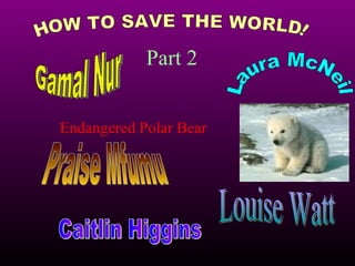 HOW TO SAVE THE WORLD! Part 2 Endangered Polar Bear Gamal Nur Laura McNeil Praise Mfumu Louise Watt Caitlin Higgins 
