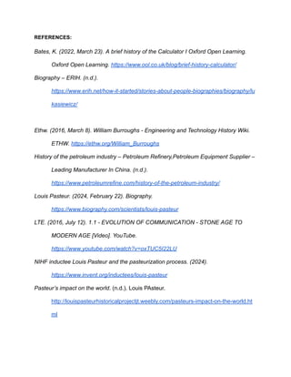 REFERENCES:
Bates, K. (2022, March 23). A brief history of the Calculator I Oxford Open Learning.
Oxford Open Learning. https://www.ool.co.uk/blog/brief-history-calculator/
Biography – ERIH. (n.d.).
https://www.erih.net/how-it-started/stories-about-people-biographies/biography/lu
kasiewicz/
Ethw. (2016, March 8). William Burroughs - Engineering and Technology History Wiki.
ETHW. https://ethw.org/William_Burroughs
History of the petroleum industry – Petroleum Refinery,Petroleum Equipment Supplier –
Leading Manufacturer In China‎
. (n.d.).
https://www.petroleumrefine.com/history-of-the-petroleum-industry/
Louis Pasteur. (2024, February 22). Biography.
https://www.biography.com/scientists/louis-pasteur
LTE. (2016, July 12). 1.1 - EVOLUTION OF COMMUNICATION - STONE AGE TO
MODERN AGE [Video]. YouTube.
https://www.youtube.com/watch?v=oxTUC5I22LU
NIHF inductee Louis Pasteur and the pasteurization process. (2024).
https://www.invent.org/inductees/louis-pasteur
Pasteur’s impact on the world. (n.d.). Louis PAsteur.
http://louispasteurhistoricalprojectjt.weebly.com/pasteurs-impact-on-the-world.ht
ml
 