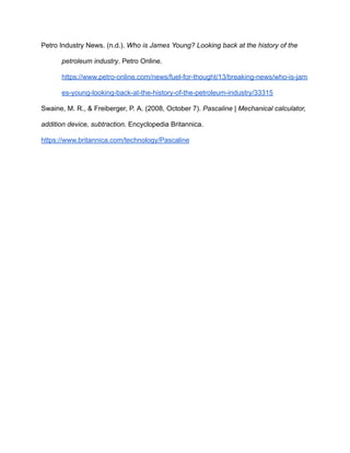 Petro Industry News. (n.d.). Who is James Young? Looking back at the history of the
petroleum industry. Petro Online.
https://www.petro-online.com/news/fuel-for-thought/13/breaking-news/who-is-jam
es-young-looking-back-at-the-history-of-the-petroleum-industry/33315
Swaine, M. R., & Freiberger, P. A. (2008, October 7). Pascaline | Mechanical calculator,
addition device, subtraction. Encyclopedia Britannica.
https://www.britannica.com/technology/Pascaline
 