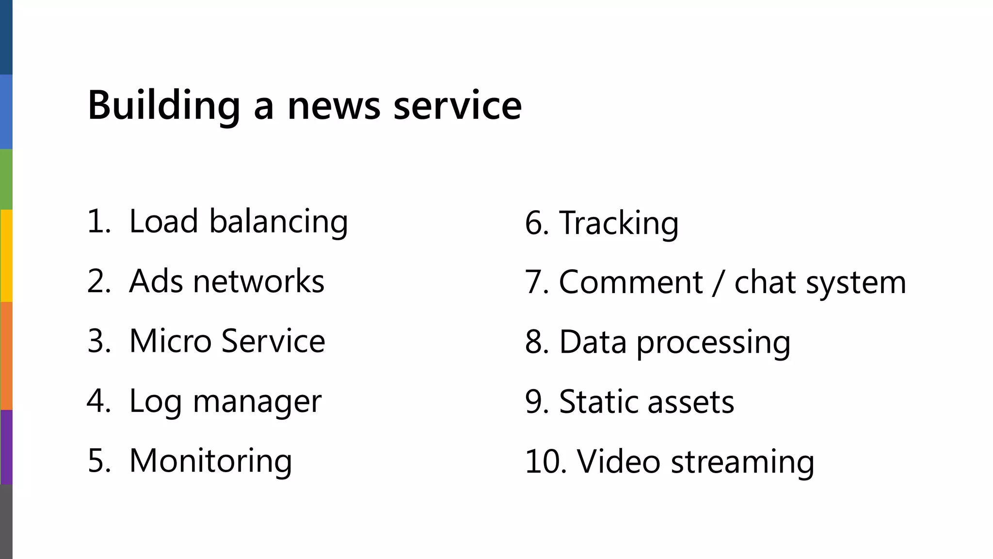Building a news service
1. Load balancing
2. Ads networks
3. Micro Service
4. Log manager
5. Monitoring
6. Tracking
7. Comment / chat system
8. Data processing
9. Static assets
10. Video streaming
 