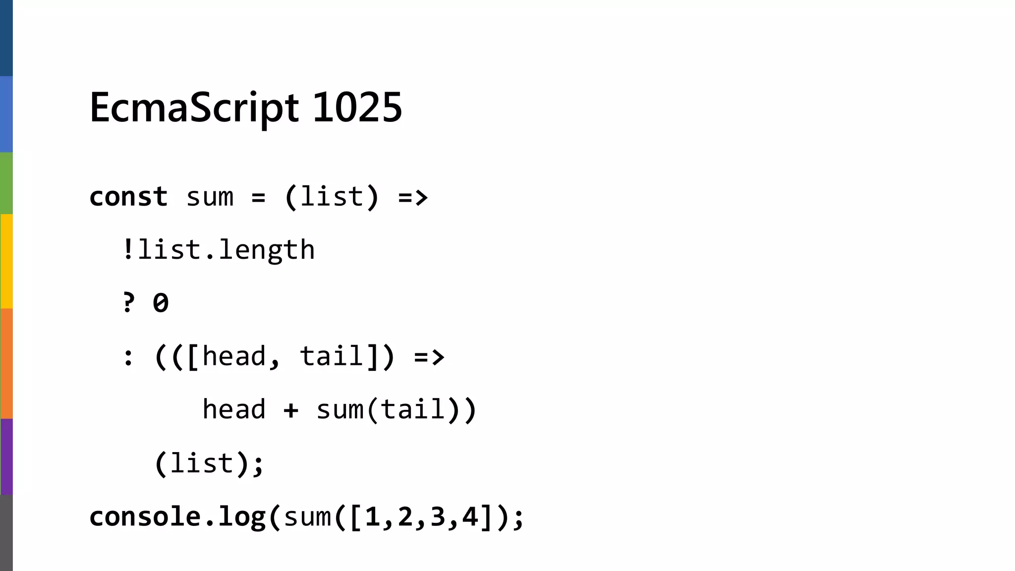 EcmaScript 1025
const sum = (list) =>
!list.length
? 0
: (([head, tail]) =>
head + sum(tail))
(list);
console.log(sum([1,2,3,4]);
 