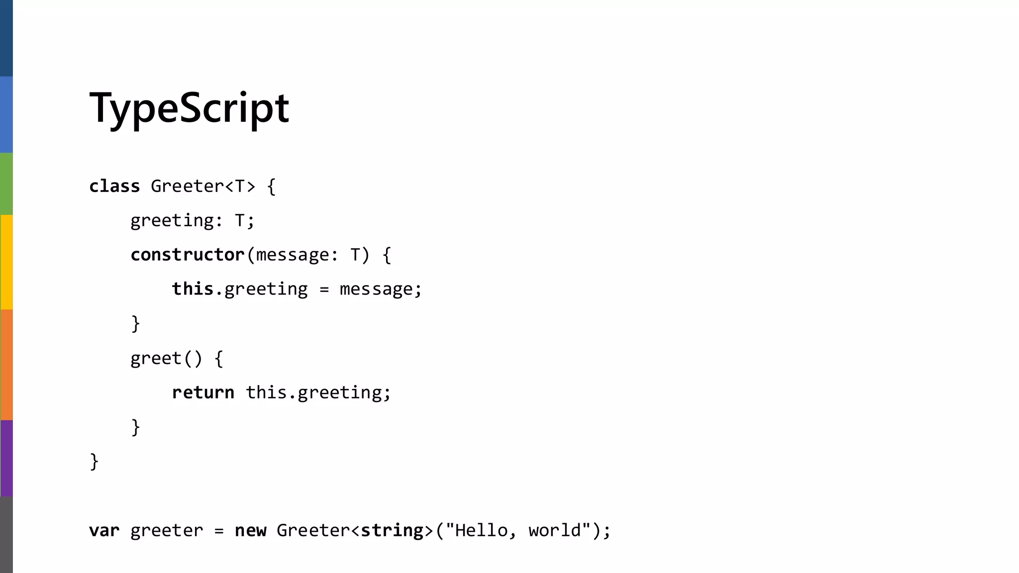 TypeScript
class Greeter<T> {
greeting: T;
constructor(message: T) {
this.greeting = message;
}
greet() {
return this.greeting;
}
}
var greeter = new Greeter<string>("Hello, world");
 