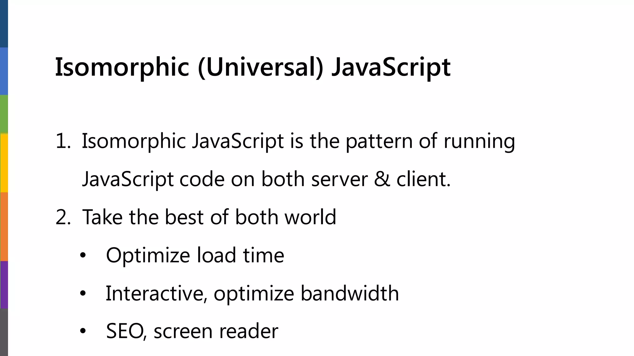 Isomorphic (Universal) JavaScript
1. Isomorphic JavaScript is the pattern of running
JavaScript code on both server & client.
2. Take the best of both world
• Optimize load time
• Interactive, optimize bandwidth
• SEO, screen reader
 
