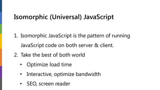 Isomorphic (Universal) JavaScript
1. Isomorphic JavaScript is the pattern of running
JavaScript code on both server & client.
2. Take the best of both world
• Optimize load time
• Interactive, optimize bandwidth
• SEO, screen reader
 
