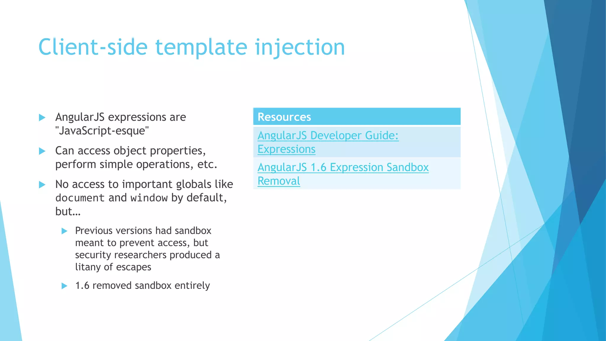 Client-side template injection
 AngularJS expressions are
"JavaScript-esque"
 Can access object properties,
perform simple operations, etc.
 No access to important globals like
document and window by default,
but…
 Previous versions had sandbox
meant to prevent access, but
security researchers produced a
litany of escapes
 1.6 removed sandbox entirely
Resources
AngularJS Developer Guide:
Expressions
AngularJS 1.6 Expression Sandbox
Removal
 