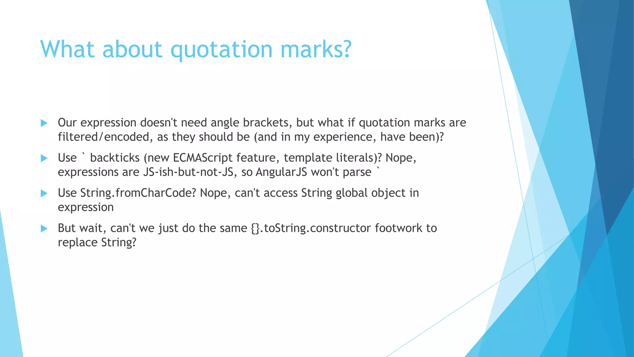 What about quotation marks?
 Our expression doesn't need angle brackets, but what if quotation marks are
filtered/encoded, as they should be (and in my experience, have been)?
 Use ` backticks (new ECMAScript feature, template literals)? Nope,
expressions are JS-ish-but-not-JS, so AngularJS won't parse `
 Use String.fromCharCode? Nope, can't access String global object in
expression
 But wait, can't we just do the same {}.toString.constructor footwork to
replace String?
 