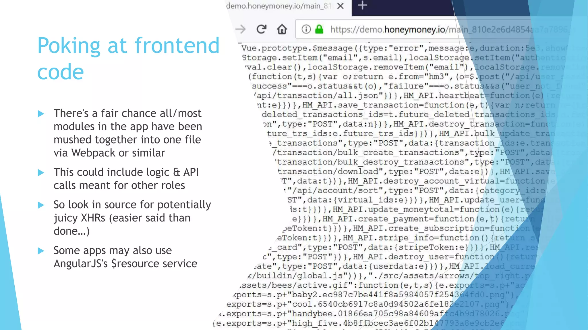 Poking at frontend
code
 There's a fair chance all/most
modules in the app have been
mushed together into one file
via Webpack or similar
 This could include logic & API
calls meant for other roles
 So look in source for potentially
juicy XHRs (easier said than
done…)
 Some apps may also use
AngularJS's $resource service
 