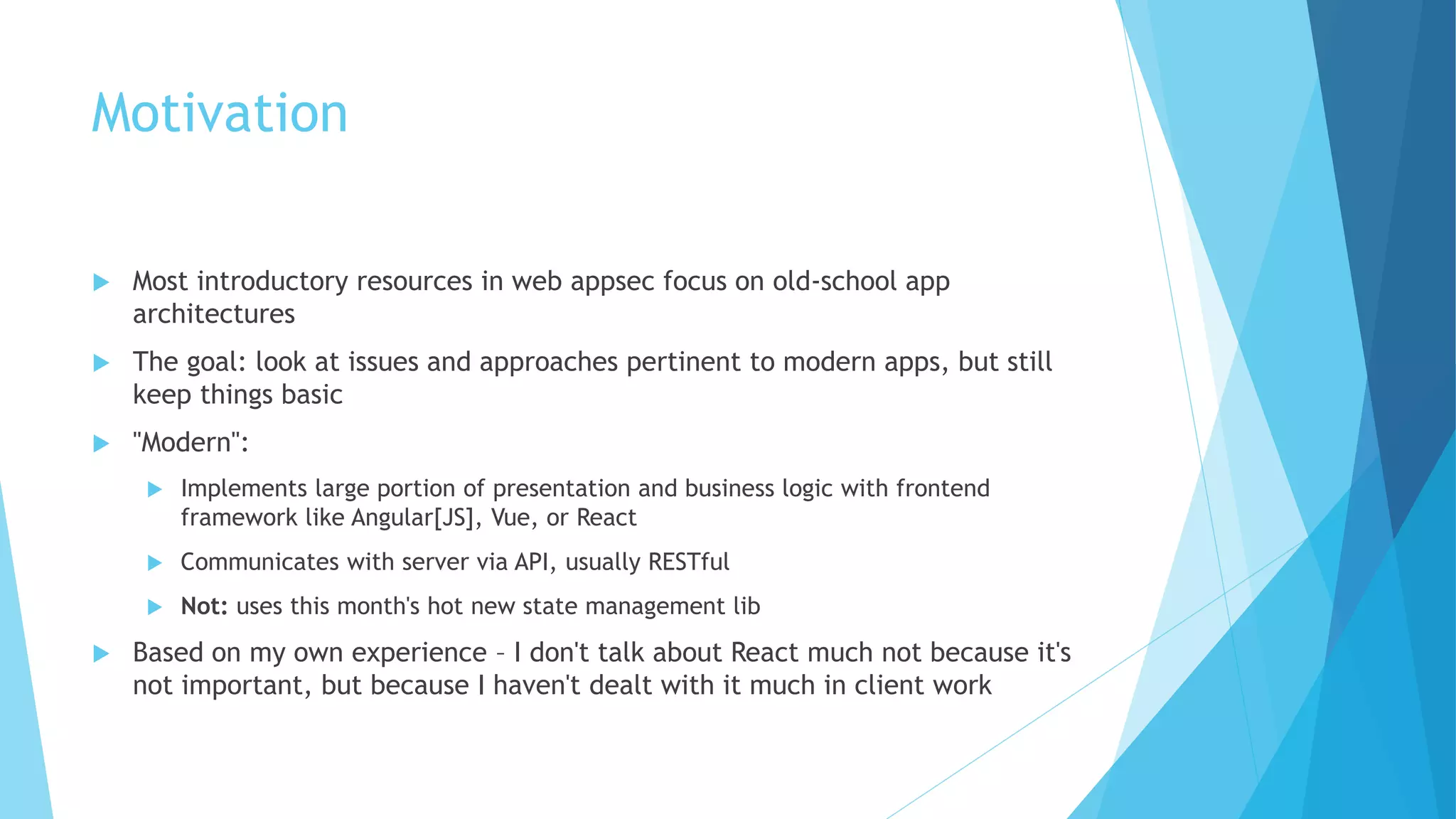 Motivation
 Most introductory resources in web appsec focus on old-school app
architectures
 The goal: look at issues and approaches pertinent to modern apps, but still
keep things basic
 "Modern":
 Implements large portion of presentation and business logic with frontend
framework like Angular[JS], Vue, or React
 Communicates with server via API, usually RESTful
 Not: uses this month's hot new state management lib
 Based on my own experience – I don't talk about React much not because it's
not important, but because I haven't dealt with it much in client work
 