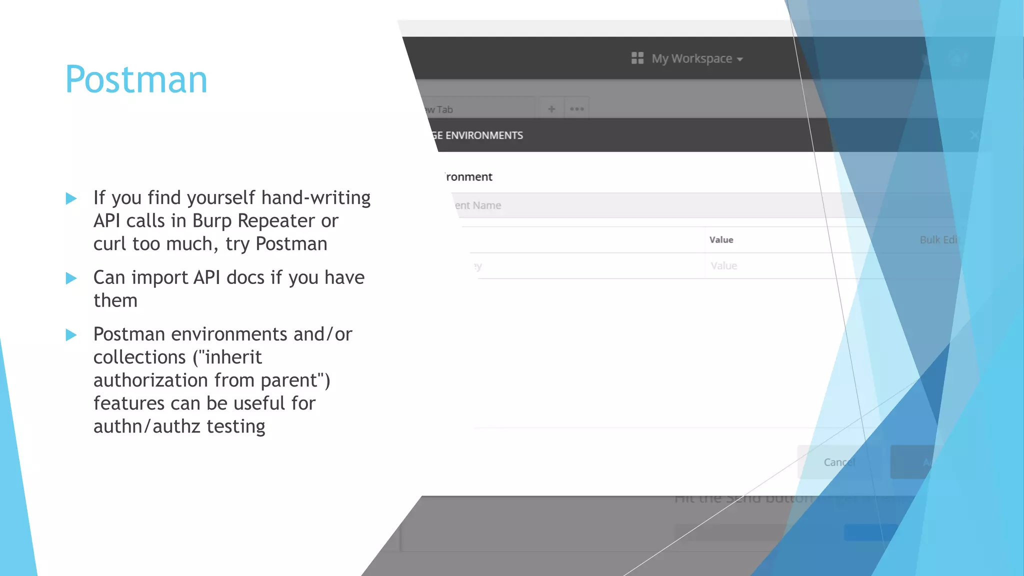 Postman
 If you find yourself hand-writing
API calls in Burp Repeater or
curl too much, try Postman
 Can import API docs if you have
them
 Postman environments and/or
collections ("inherit
authorization from parent")
features can be useful for
authn/authz testing
 