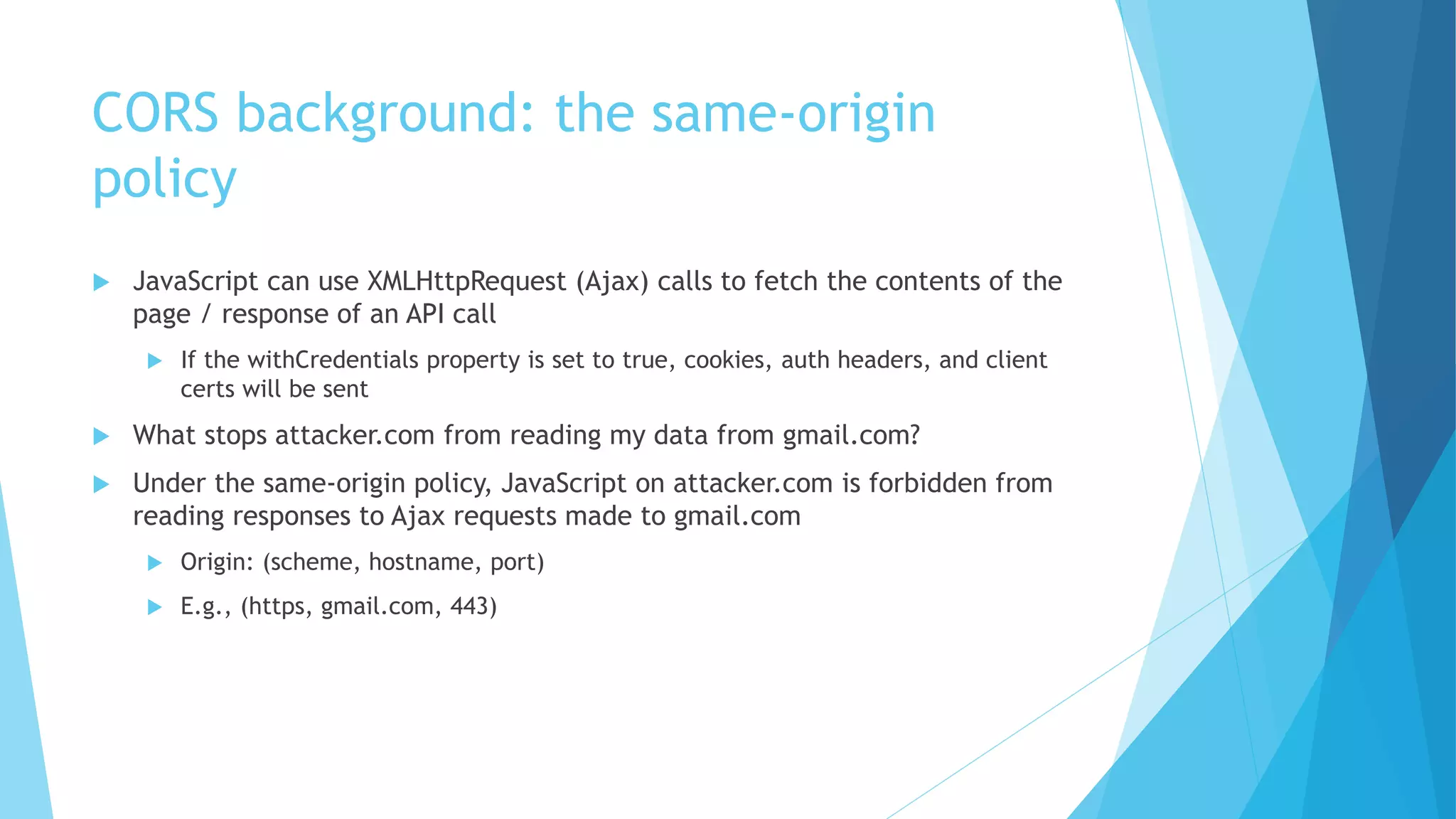 CORS background: the same-origin
policy
 JavaScript can use XMLHttpRequest (Ajax) calls to fetch the contents of the
page / response of an API call
 If the withCredentials property is set to true, cookies, auth headers, and client
certs will be sent
 What stops attacker.com from reading my data from gmail.com?
 Under the same-origin policy, JavaScript on attacker.com is forbidden from
reading responses to Ajax requests made to gmail.com
 Origin: (scheme, hostname, port)
 E.g., (https, gmail.com, 443)
 