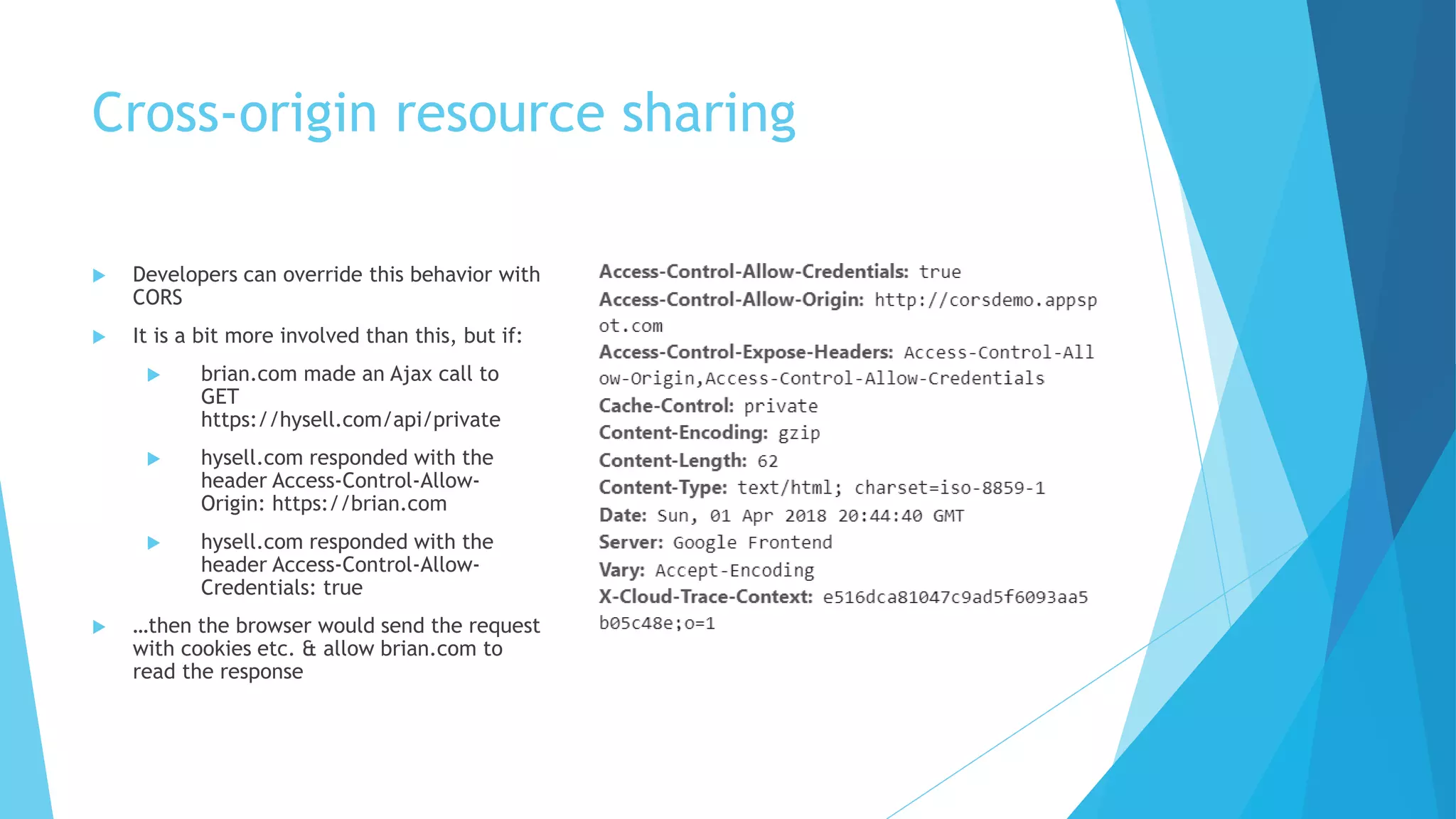 Cross-origin resource sharing
 Developers can override this behavior with
CORS
 It is a bit more involved than this, but if:
 brian.com made an Ajax call to
GET
https://hysell.com/api/private
 hysell.com responded with the
header Access-Control-Allow-
Origin: https://brian.com
 hysell.com responded with the
header Access-Control-Allow-
Credentials: true
 …then the browser would send the request
with cookies etc. & allow brian.com to
read the response
 
