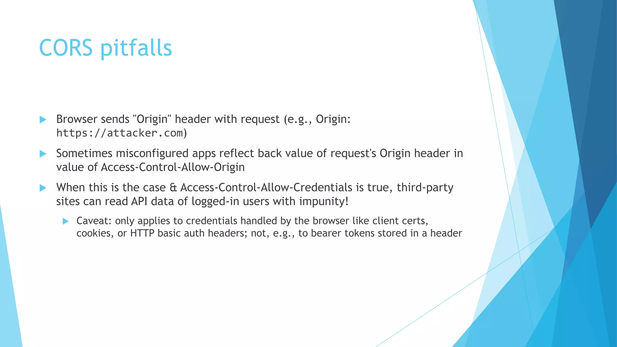 CORS pitfalls
 Browser sends "Origin" header with request (e.g., Origin:
https://attacker.com)
 Sometimes misconfigured apps reflect back value of request's Origin header in
value of Access-Control-Allow-Origin
 When this is the case & Access-Control-Allow-Credentials is true, third-party
sites can read API data of logged-in users with impunity!
 Caveat: only applies to credentials handled by the browser like client certs,
cookies, or HTTP basic auth headers; not, e.g., to bearer tokens stored in a header
 