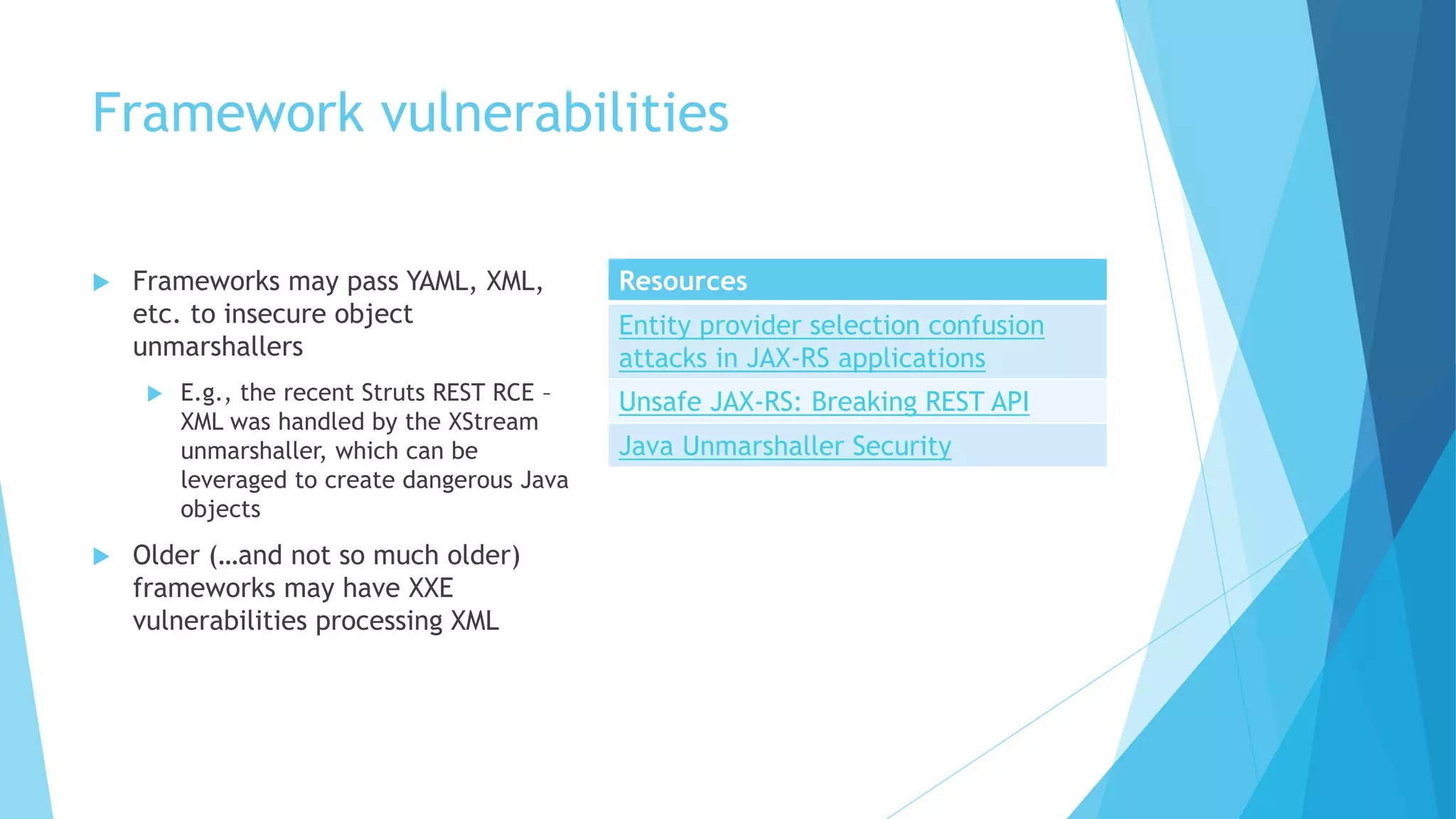 Framework vulnerabilities
 Frameworks may pass YAML, XML,
etc. to insecure object
unmarshallers
 E.g., the recent Struts REST RCE –
XML was handled by the XStream
unmarshaller, which can be
leveraged to create dangerous Java
objects
 Older (…and not so much older)
frameworks may have XXE
vulnerabilities processing XML
Resources
Entity provider selection confusion
attacks in JAX-RS applications
Unsafe JAX-RS: Breaking REST API
Java Unmarshaller Security
 