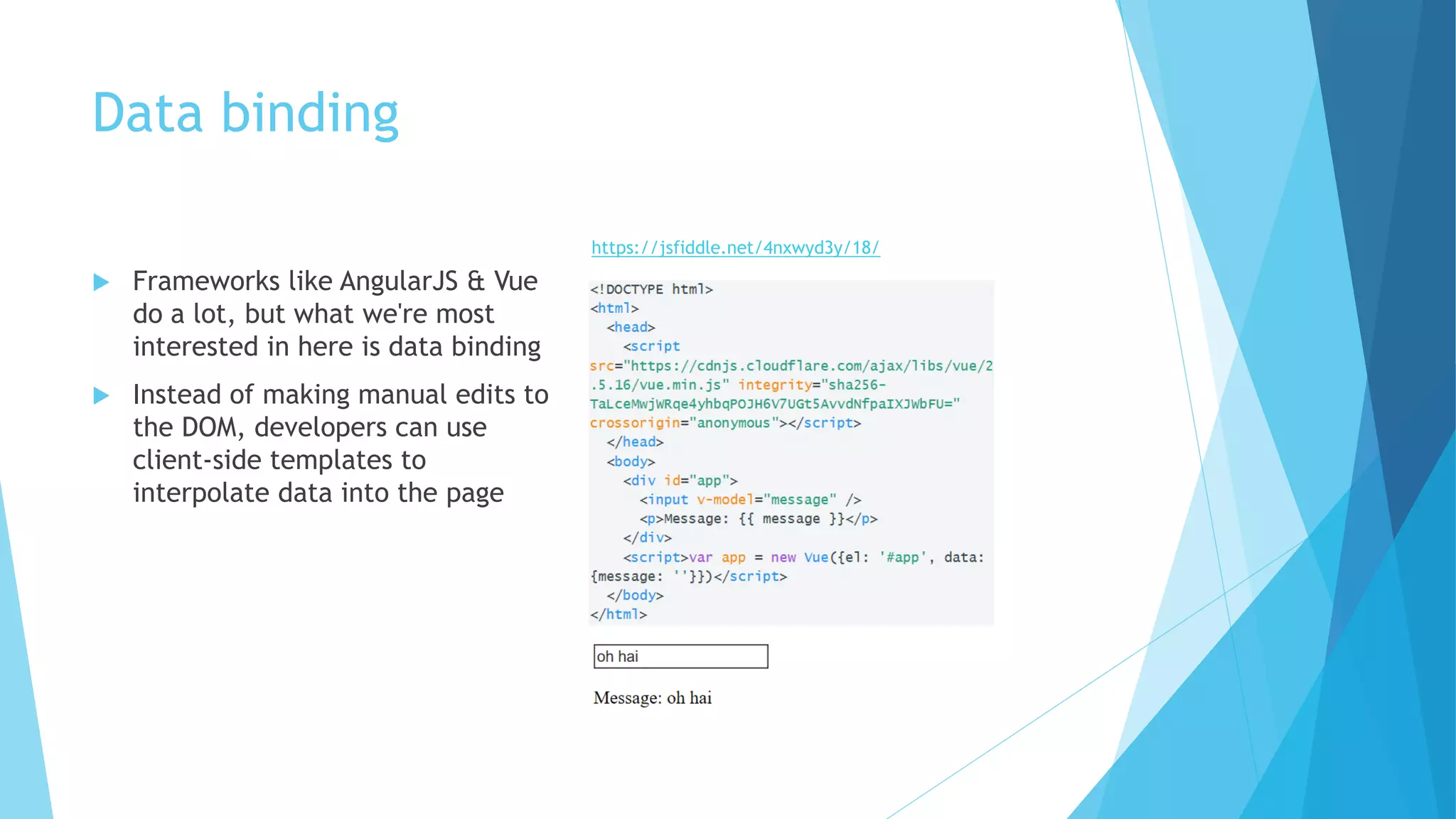 Data binding
 Frameworks like AngularJS & Vue
do a lot, but what we're most
interested in here is data binding
 Instead of making manual edits to
the DOM, developers can use
client-side templates to
interpolate data into the page
https://jsfiddle.net/4nxwyd3y/18/
 