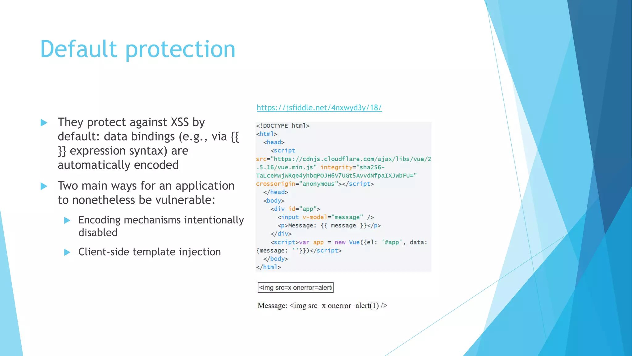 Default protection
 They protect against XSS by
default: data bindings (e.g., via {{
}} expression syntax) are
automatically encoded
 Two main ways for an application
to nonetheless be vulnerable:
 Encoding mechanisms intentionally
disabled
 Client-side template injection
https://jsfiddle.net/4nxwyd3y/18/
 