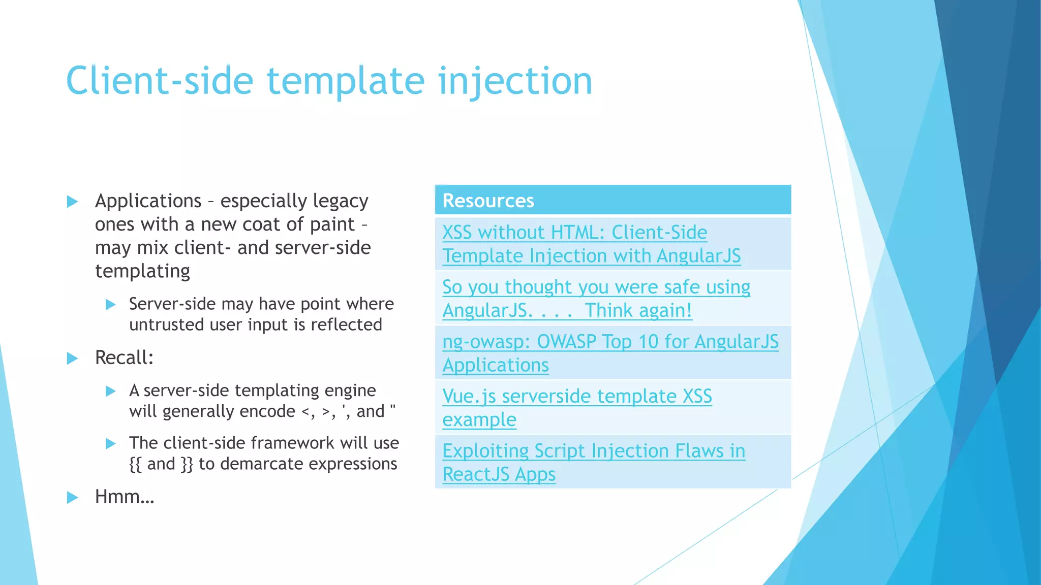 Client-side template injection
 Applications – especially legacy
ones with a new coat of paint –
may mix client- and server-side
templating
 Server-side may have point where
untrusted user input is reflected
 Recall:
 A server-side templating engine
will generally encode <, >, ', and "
 The client-side framework will use
{{ and }} to demarcate expressions
 Hmm…
Resources
XSS without HTML: Client-Side
Template Injection with AngularJS
So you thought you were safe using
AngularJS. . . . Think again!
ng-owasp: OWASP Top 10 for AngularJS
Applications
Vue.js serverside template XSS
example
Exploiting Script Injection Flaws in
ReactJS Apps
 