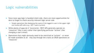 Logic vulnerabilities
 Since more app logic is handled client-side, there are more opportunities for
devs to forget to check security-relevant logic server-side
 Simple operations like displaying the name of the logged-in user in the upper-right
can involve API calls (e.g., GET /users/current)
 While plenty of apps do it "incorrectly", REST APIs generally operate on
"resources" (like a user) rather than specifying particular "actions" (like
changing a user's email)
 Operations that might obviously need to be restricted as "actions" – or never
be made available at all – may slip through the cracks as CRUD operations on
"resources"
 