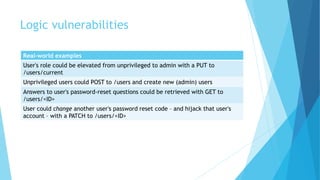 Logic vulnerabilities
Real-world examples
User's role could be elevated from unprivileged to admin with a PUT to
/users/current
Unprivileged users could POST to /users and create new (admin) users
Answers to user's password-reset questions could be retrieved with GET to
/users/<ID>
User could change another user's password reset code – and hijack that user's
account – with a PATCH to /users/<ID>
 