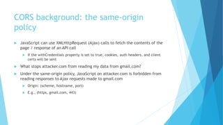 CORS background: the same-origin
policy
 JavaScript can use XMLHttpRequest (Ajax) calls to fetch the contents of the
page / response of an API call
 If the withCredentials property is set to true, cookies, auth headers, and client
certs will be sent
 What stops attacker.com from reading my data from gmail.com?
 Under the same-origin policy, JavaScript on attacker.com is forbidden from
reading responses to Ajax requests made to gmail.com
 Origin: (scheme, hostname, port)
 E.g., (https, gmail.com, 443)
 