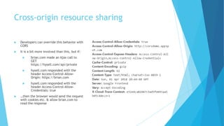 Cross-origin resource sharing
 Developers can override this behavior with
CORS
 It is a bit more involved than this, but if:
 brian.com made an Ajax call to
GET
https://hysell.com/api/private
 hysell.com responded with the
header Access-Control-Allow-
Origin: https://brian.com
 hysell.com responded with the
header Access-Control-Allow-
Credentials: true
 …then the browser would send the request
with cookies etc. & allow brian.com to
read the response
 
