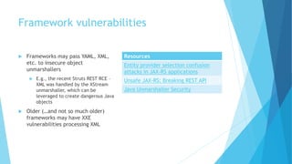 Framework vulnerabilities
 Frameworks may pass YAML, XML,
etc. to insecure object
unmarshallers
 E.g., the recent Struts REST RCE –
XML was handled by the XStream
unmarshaller, which can be
leveraged to create dangerous Java
objects
 Older (…and not so much older)
frameworks may have XXE
vulnerabilities processing XML
Resources
Entity provider selection confusion
attacks in JAX-RS applications
Unsafe JAX-RS: Breaking REST API
Java Unmarshaller Security
 